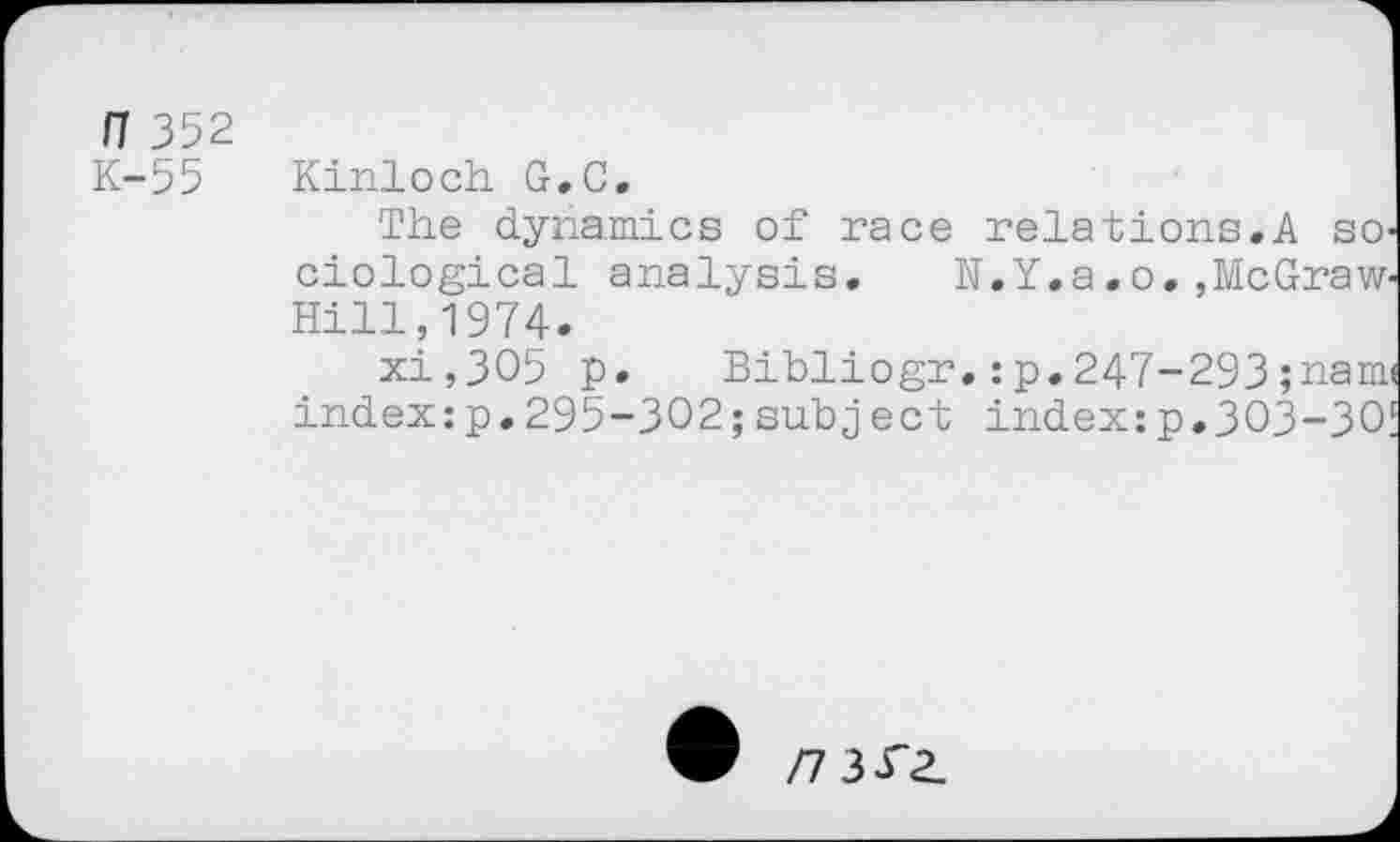 ﻿n 352 K-55
Kinloch G.C.
The dynamics of race relations.A sociological analysis. N.Y.a.o.,McGraw-Hill, 1974.
xi,3O5 p. Bibliogr.:p.247-293;nam< index:p.295-302;subject index:p.303-30!